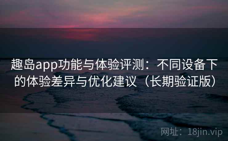 趣岛app功能与体验评测：不同设备下的体验差异与优化建议（长期验证版）