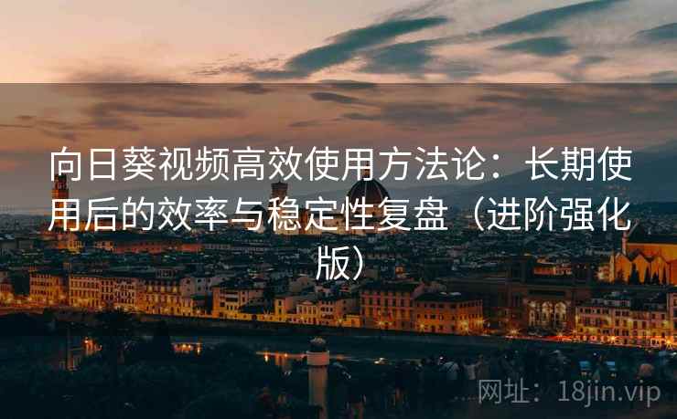 向日葵视频高效使用方法论：长期使用后的效率与稳定性复盘（进阶强化版）