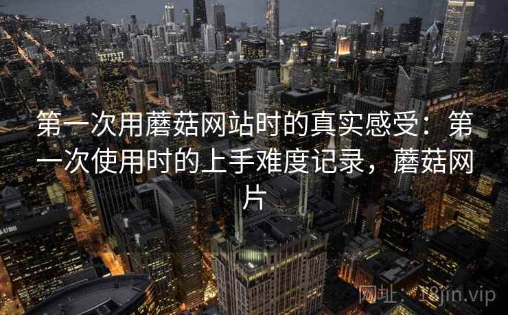 第一次用蘑菇网站时的真实感受：第一次使用时的上手难度记录，蘑菇网片