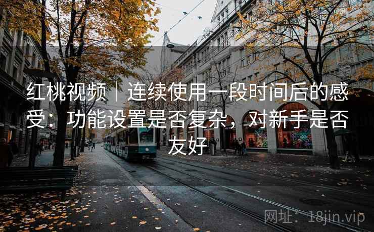 红桃视频｜连续使用一段时间后的感受：功能设置是否复杂，对新手是否友好