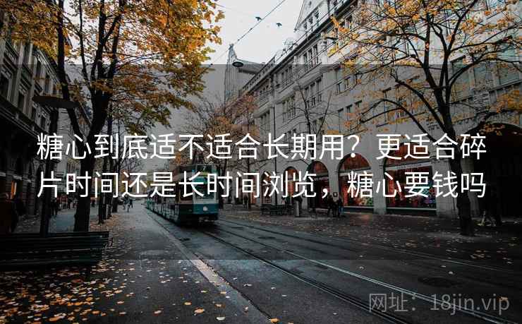糖心到底适不适合长期用？更适合碎片时间还是长时间浏览，糖心要钱吗