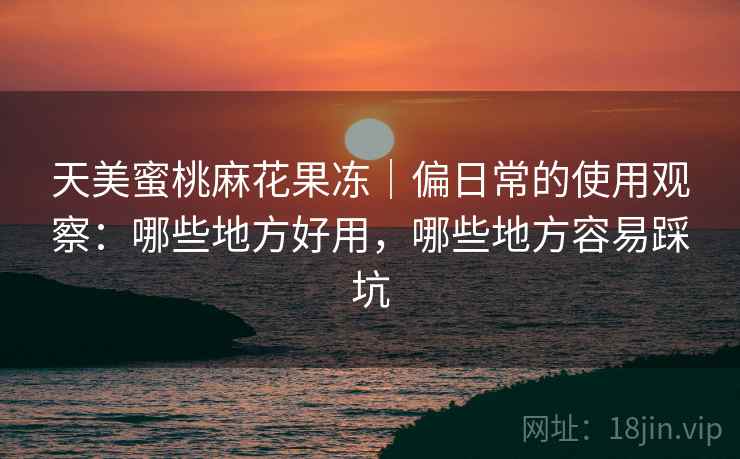 天美蜜桃麻花果冻｜偏日常的使用观察：哪些地方好用，哪些地方容易踩坑
