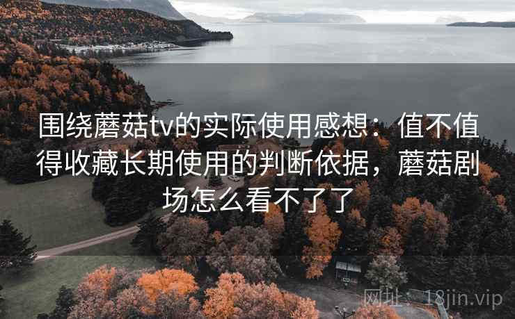 围绕蘑菇tv的实际使用感想：值不值得收藏长期使用的判断依据，蘑菇剧场怎么看不了了