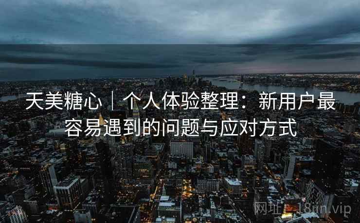 天美糖心｜个人体验整理：新用户最容易遇到的问题与应对方式
