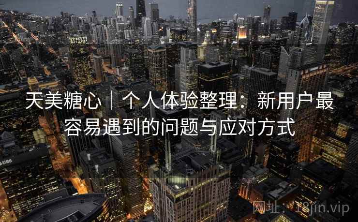 天美糖心｜个人体验整理：新用户最容易遇到的问题与应对方式