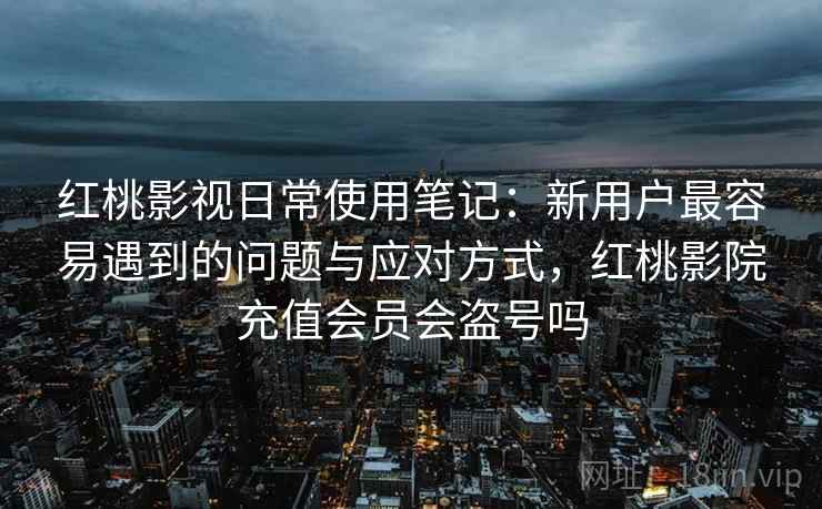红桃影视日常使用笔记：新用户最容易遇到的问题与应对方式，红桃影院充值会员会盗号吗