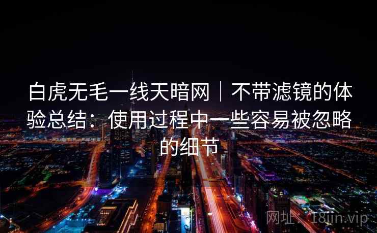 白虎无毛一线天暗网|不带滤镜的体验总结:使用过程中一些容易被忽略的细节 白虎无毛一线天暗网|不带滤镜的体验总结:使用过程中一些容易被忽略的细节