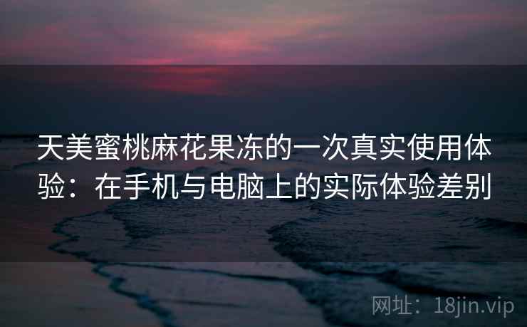 天美蜜桃麻花果冻的一次真实使用体验：在手机与电脑上的实际体验差别