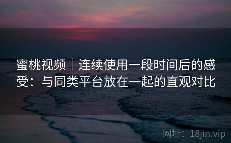 蜜桃视频｜连续使用一段时间后的感受：与同类平台放在一起的直观对比