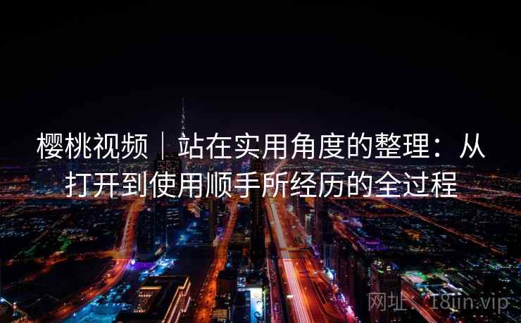 樱桃视频｜站在实用角度的整理：从打开到使用顺手所经历的全过程