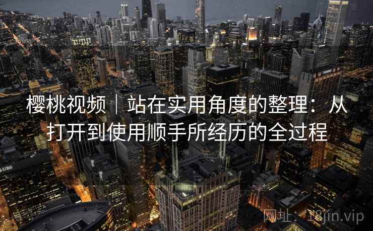 樱桃视频｜站在实用角度的整理：从打开到使用顺手所经历的全过程