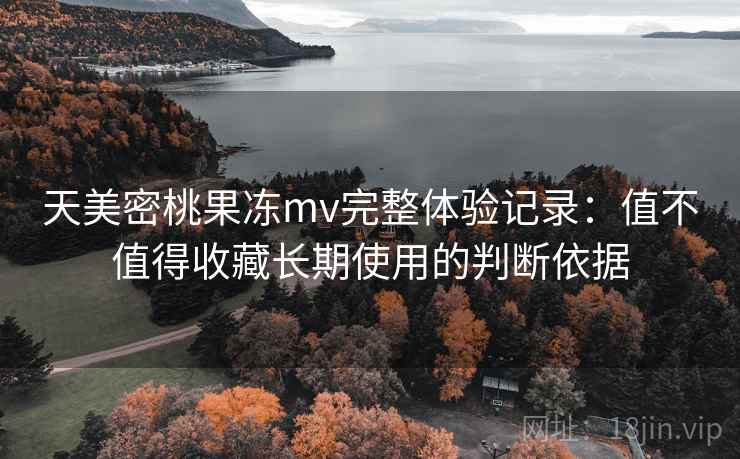 天美密桃果冻mv完整体验记录：值不值得收藏长期使用的判断依据