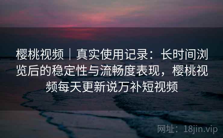 樱桃视频｜真实使用记录：长时间浏览后的稳定性与流畅度表现，樱桃视频每天更新说万补短视频