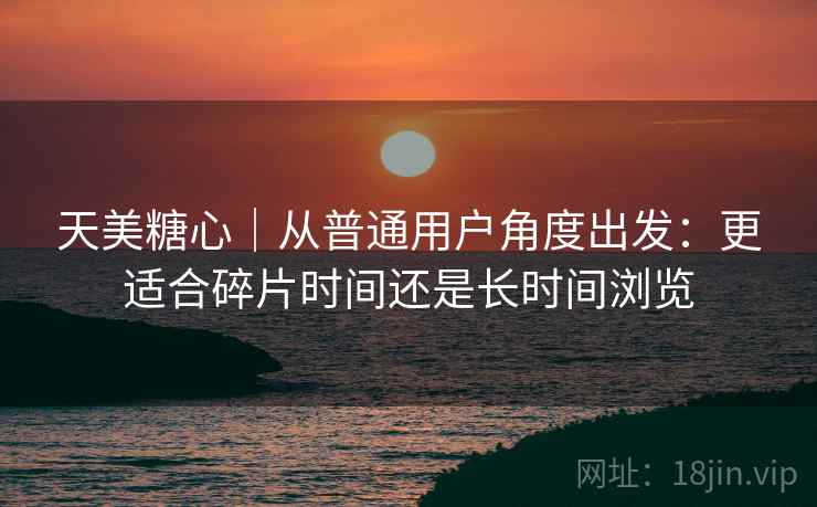 天美糖心｜从普通用户角度出发：更适合碎片时间还是长时间浏览