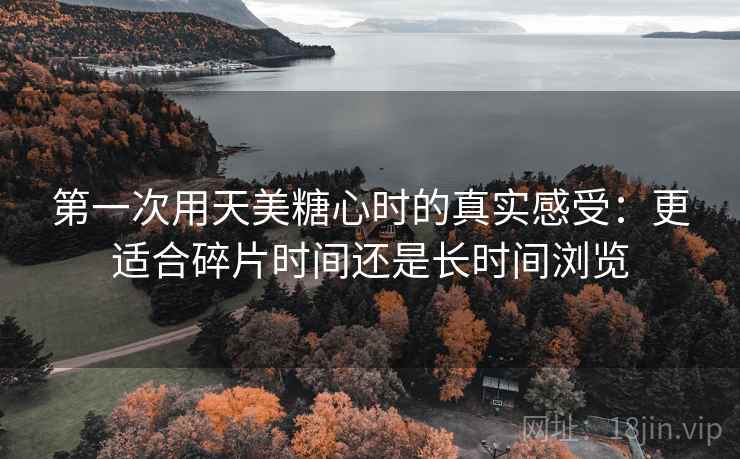 第一次用天美糖心时的真实感受：更适合碎片时间还是长时间浏览