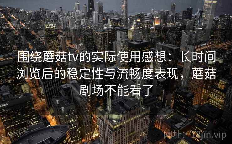 围绕蘑菇tv的实际使用感想：长时间浏览后的稳定性与流畅度表现，蘑菇剧场不能看了