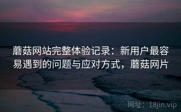 蘑菇网站完整体验记录:新用户最容易遇到的问题与应对方式,蘑菇网片 蘑菇网站完整体验记录:新用户最容易遇到的问题与应对方式,蘑菇网片