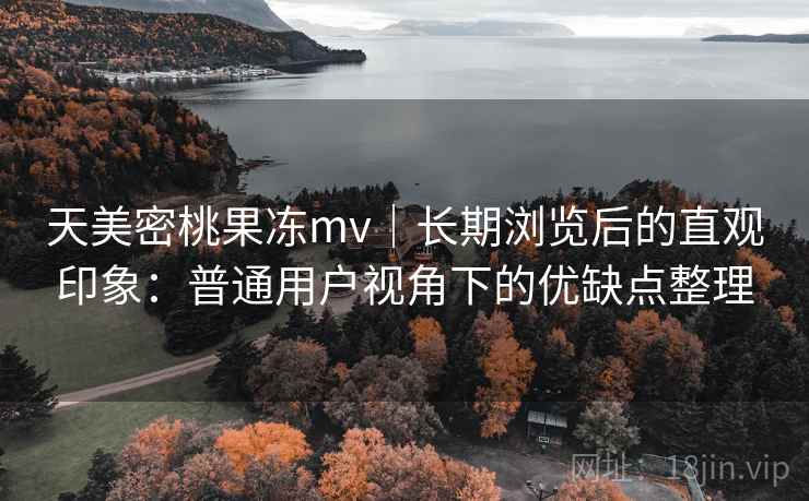 天美密桃果冻mv｜长期浏览后的直观印象：普通用户视角下的优缺点整理