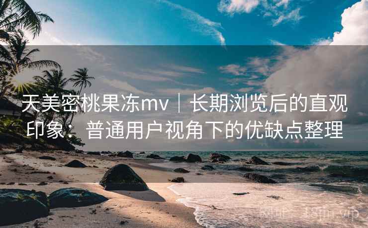 天美密桃果冻mv｜长期浏览后的直观印象：普通用户视角下的优缺点整理