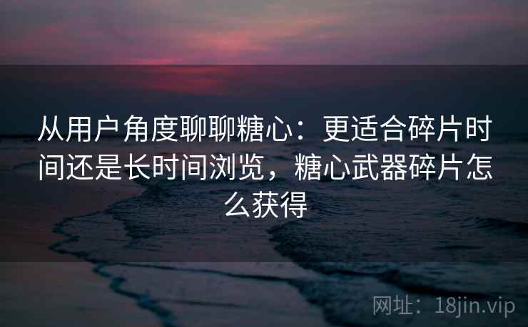 从用户角度聊聊糖心：更适合碎片时间还是长时间浏览，糖心武器碎片怎么获得