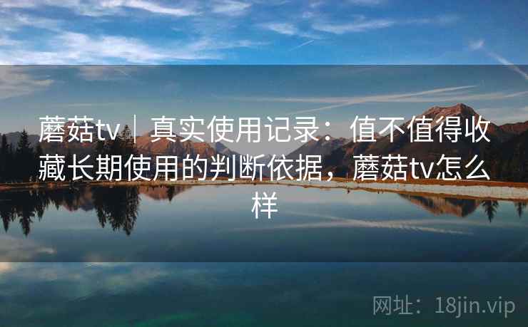 蘑菇tv｜真实使用记录：值不值得收藏长期使用的判断依据，蘑菇tv怎么样