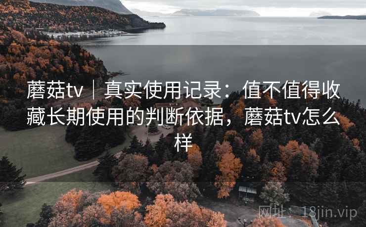 蘑菇tv｜真实使用记录：值不值得收藏长期使用的判断依据，蘑菇tv怎么样