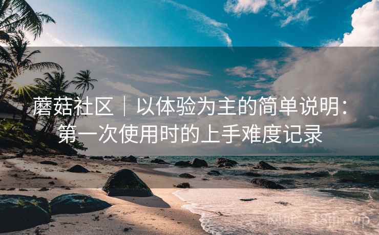 蘑菇社区｜以体验为主的简单说明：第一次使用时的上手难度记录