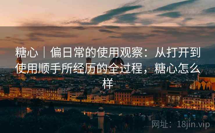 糖心|偏日常的使用观察:从打开到使用顺手所经历的全过程,糖心怎么样 糖心|偏日常的使用观察:从打开到使用顺手所经历的全过程,糖心怎么样