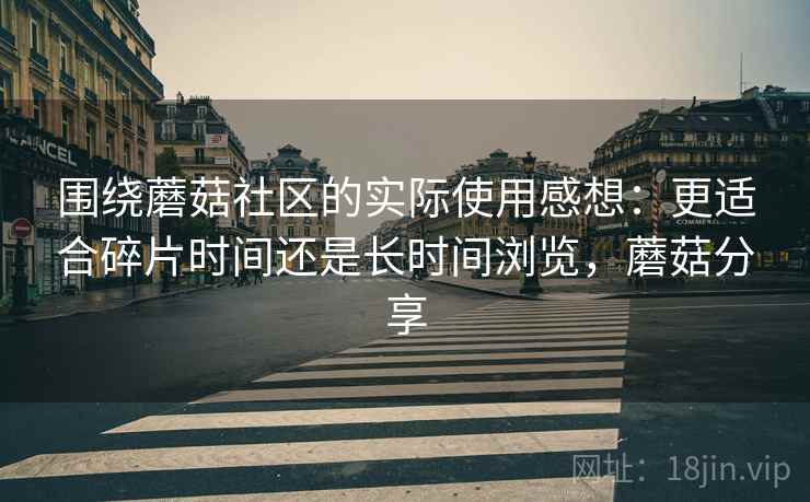围绕蘑菇社区的实际使用感想:更适合碎片时间还是长时间浏览,蘑菇分享 围绕蘑菇社区的实际使用感想:更适合碎片时间还是长时间浏览,蘑菇分享
