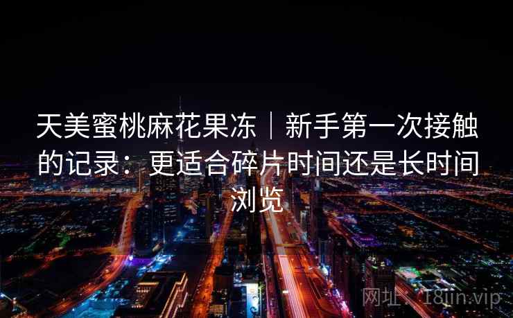 天美蜜桃麻花果冻｜新手第一次接触的记录：更适合碎片时间还是长时间浏览