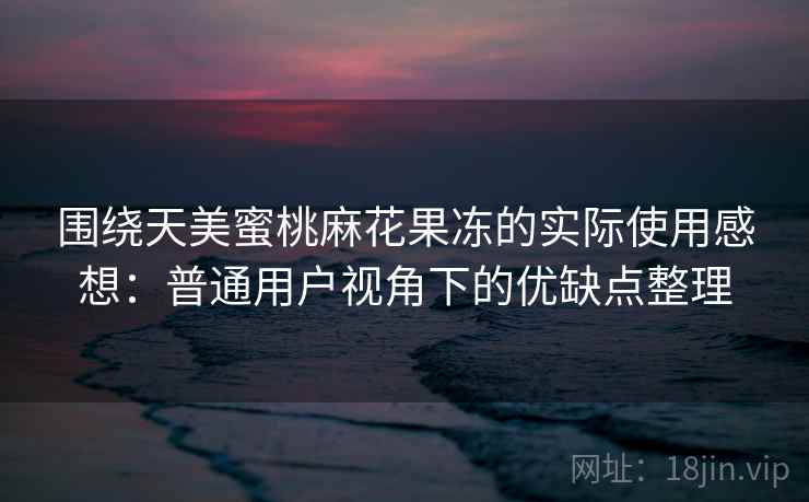 围绕天美蜜桃麻花果冻的实际使用感想:普通用户视角下的优缺点整理 围绕天美蜜桃麻花果冻的实际使用感想:普通用户视角下的优缺点整理
