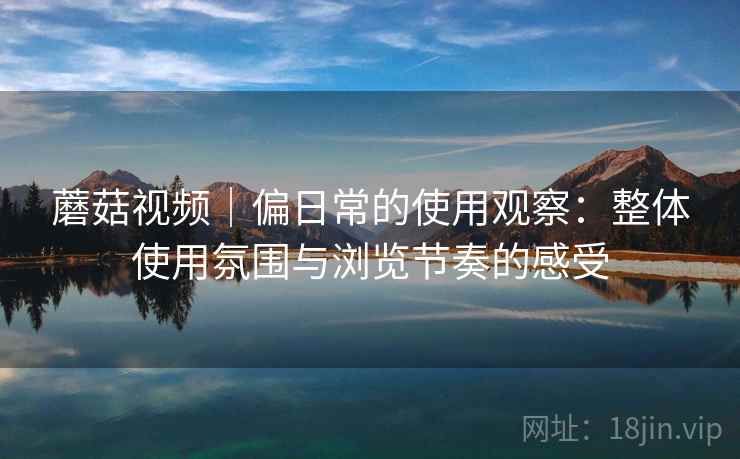 蘑菇视频|偏日常的使用观察:整体使用氛围与浏览节奏的感受 蘑菇视频|偏日常的使用观察:整体使用氛围与浏览节奏的感受