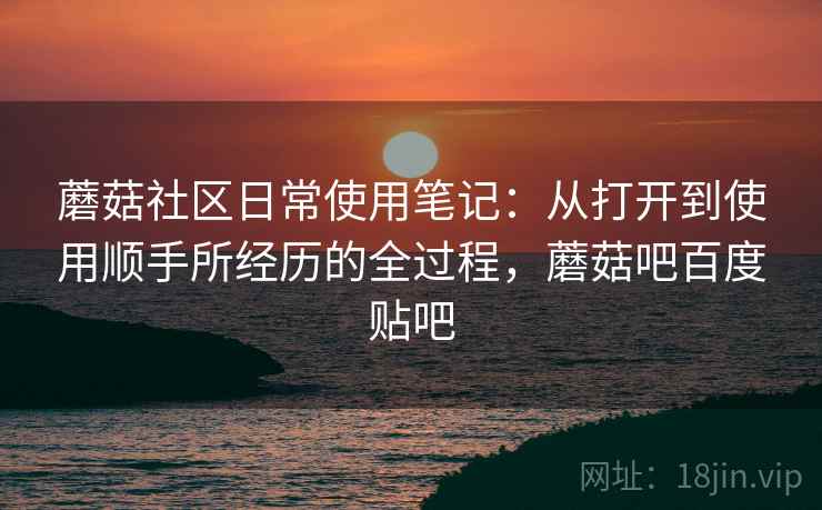 蘑菇社区日常使用笔记：从打开到使用顺手所经历的全过程，蘑菇吧百度贴吧