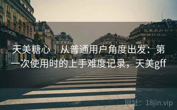 天美糖心|从普通用户角度出发:第一次使用时的上手难度记录,天美gff 天美糖心|从普通用户角度出发:第一次使用时的上手难度记录,天美gff