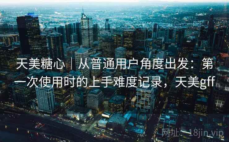 天美糖心|从普通用户角度出发:第一次使用时的上手难度记录,天美gff 天美糖心|从普通用户角度出发:第一次使用时的上手难度记录,天美gff