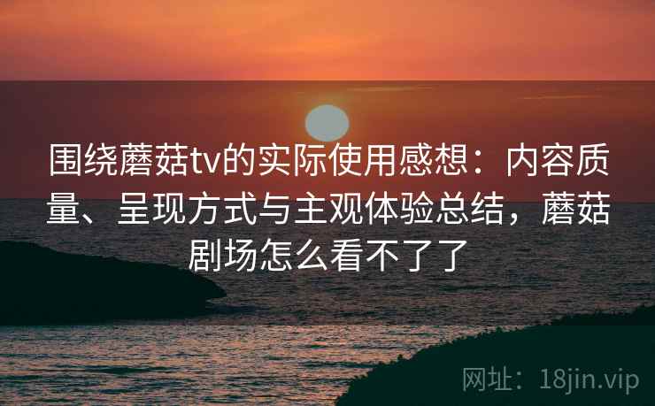 围绕蘑菇tv的实际使用感想：内容质量、呈现方式与主观体验总结，蘑菇剧场怎么看不了了