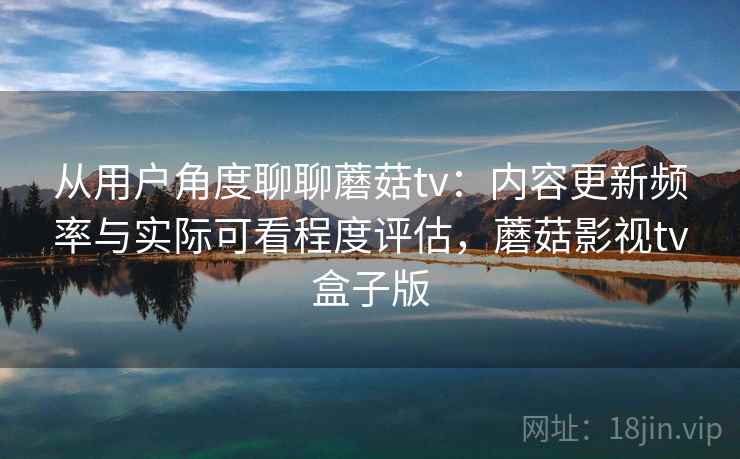 从用户角度聊聊蘑菇tv：内容更新频率与实际可看程度评估，蘑菇影视tv盒子版