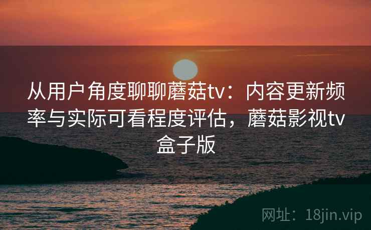 从用户角度聊聊蘑菇tv：内容更新频率与实际可看程度评估，蘑菇影视tv盒子版