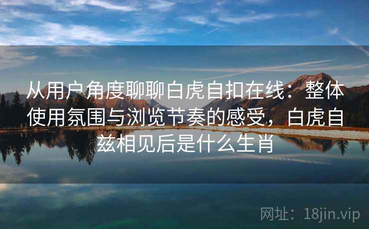 从用户角度聊聊白虎自扣在线:整体使用氛围与浏览节奏的感受,白虎自兹相见后是什么生肖 从用户角度聊聊白虎自扣在线:整体使用氛围与浏览节奏的感受,白虎自兹相见后是什么生肖