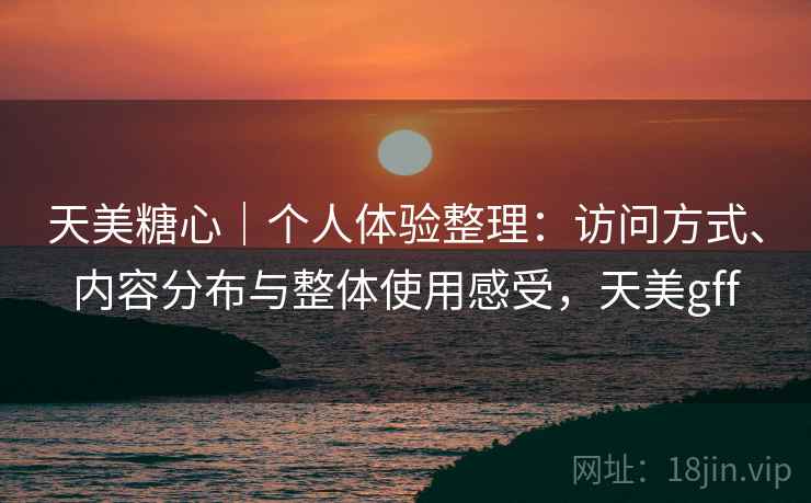 天美糖心｜个人体验整理：访问方式、内容分布与整体使用感受，天美gff