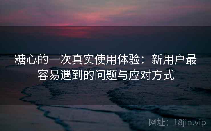 糖心的一次真实使用体验:新用户最容易遇到的问题与应对方式 糖心的一次真实使用体验:新用户最容易遇到的问题与应对方式