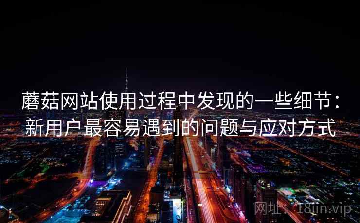 蘑菇网站使用过程中发现的一些细节：新用户最容易遇到的问题与应对方式