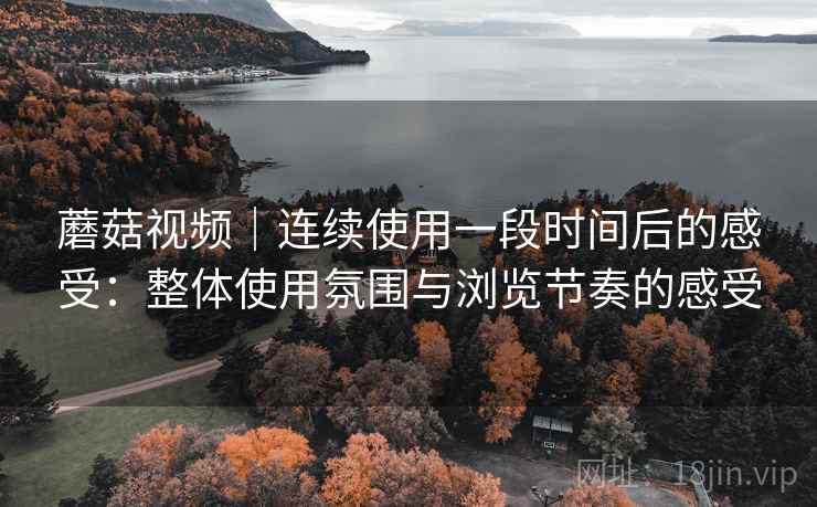 蘑菇视频|连续使用一段时间后的感受:整体使用氛围与浏览节奏的感受 蘑菇视频|连续使用一段时间后的感受:整体使用氛围与浏览节奏的感受