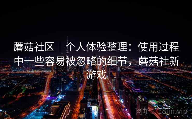 蘑菇社区|个人体验整理:使用过程中一些容易被忽略的细节,蘑菇社新游戏 蘑菇社区|个人体验整理:使用过程中一些容易被忽略的细节,蘑菇社新游戏