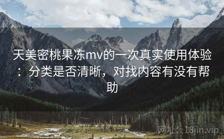 天美密桃果冻mv的一次真实使用体验：分类是否清晰，对找内容有没有帮助