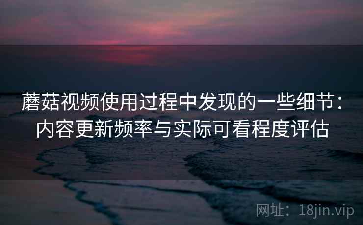 蘑菇视频使用过程中发现的一些细节：内容更新频率与实际可看程度评估