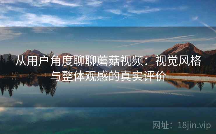 从用户角度聊聊蘑菇视频：视觉风格与整体观感的真实评价