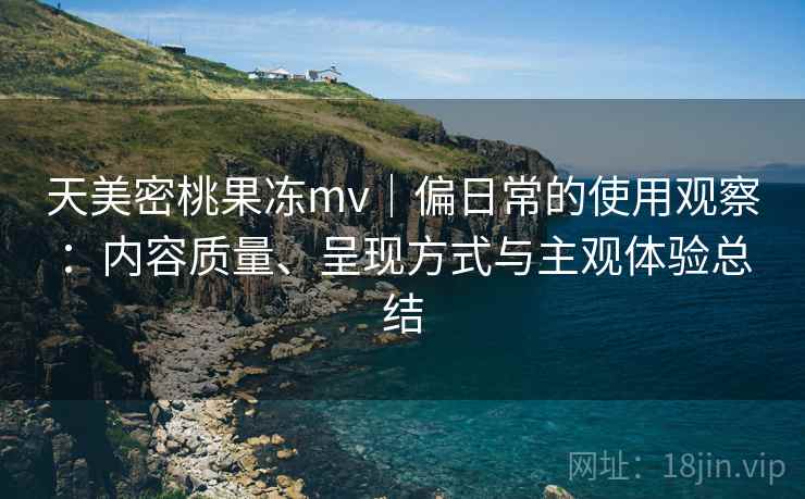 天美密桃果冻mv｜偏日常的使用观察：内容质量、呈现方式与主观体验总结