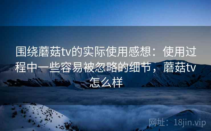 围绕蘑菇tv的实际使用感想：使用过程中一些容易被忽略的细节，蘑菇tv怎么样