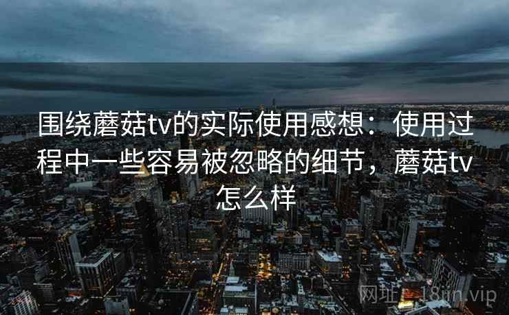 围绕蘑菇tv的实际使用感想：使用过程中一些容易被忽略的细节，蘑菇tv怎么样